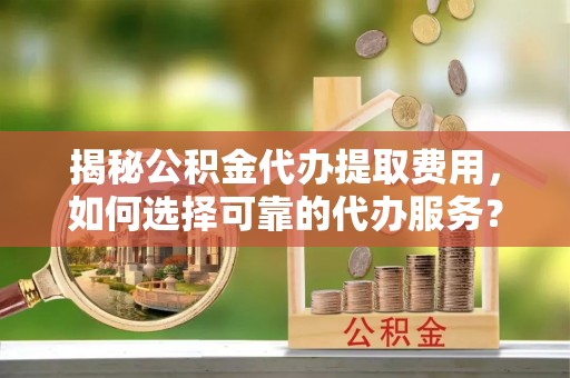 望城揭秘公积金代办提取费用，如何选择可靠的代办服务？