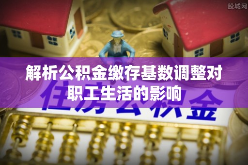 望城解析公积金缴存基数调整对职工生活的影响