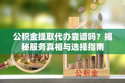 望城公积金提取代办靠谱吗？揭秘服务真相与选择指南
