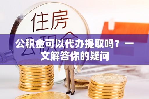 望城公积金可以代办提取吗？一文解答你的疑问