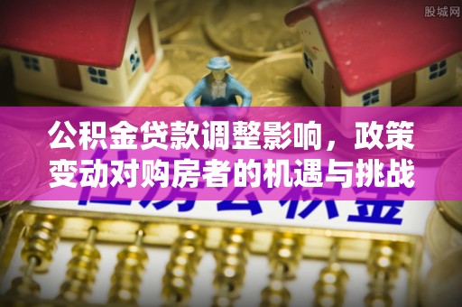 望城公积金贷款调整影响，政策变动对购房者的机遇与挑战