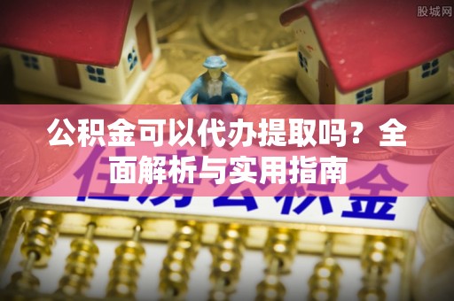 望城公积金可以代办提取吗？全面解析与实用指南