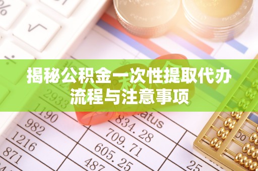 望城揭秘公积金一次性提取代办流程与注意事项