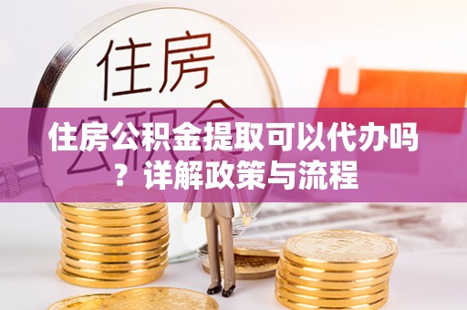 望城住房公积金提取可以代办吗？详解政策与流程