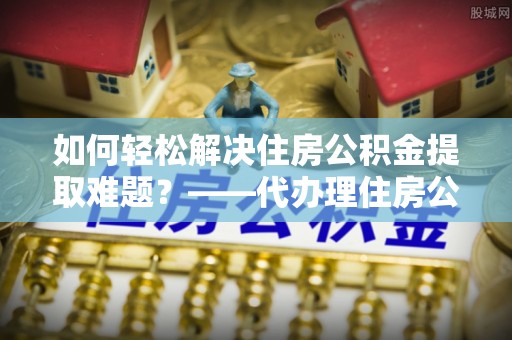 望城如何轻松解决住房公积金提取难题？——代办理住房公积金提取服务解析