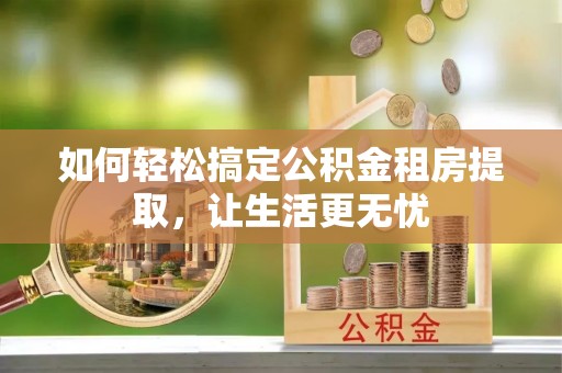 望城如何轻松搞定公积金租房提取，让生活更无忧