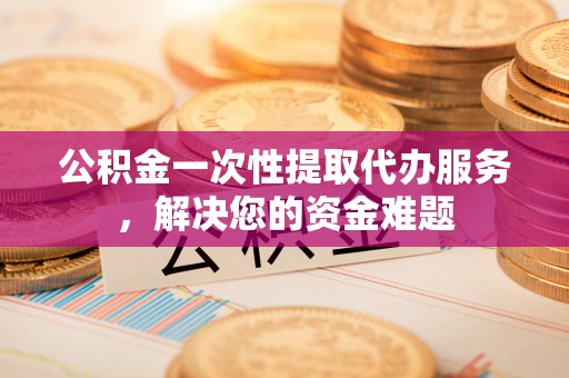 望城公积金一次性提取代办服务，解决您的资金难题