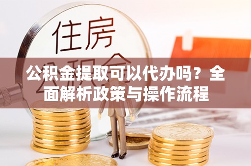 望城公积金提取可以代办吗？全面解析政策与操作流程