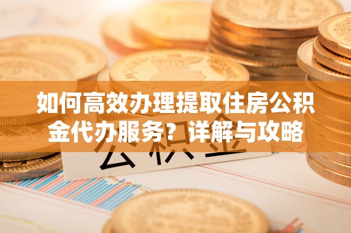 望城如何高效办理提取住房公积金代办服务？详解与攻略