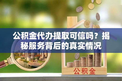 望城公积金代办提取可信吗？揭秘服务背后的真实情况