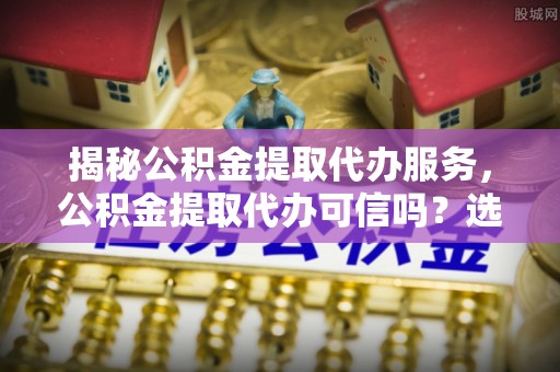 望城揭秘公积金提取代办服务，公积金提取代办可信吗？选择前你需要知道的真相
