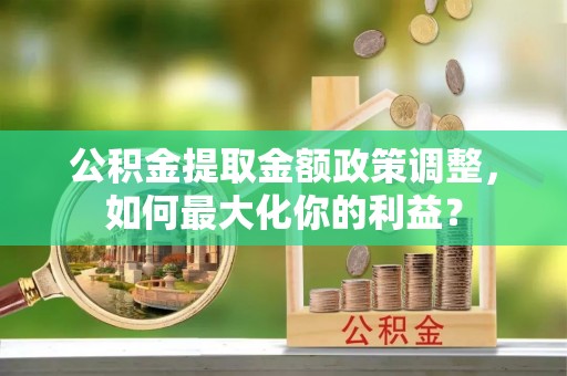 望城公积金提取金额政策调整，如何最大化你的利益？