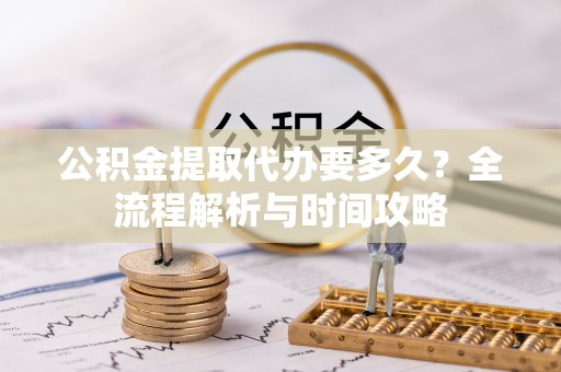 望城公积金提取代办要多久？全流程解析与时间攻略