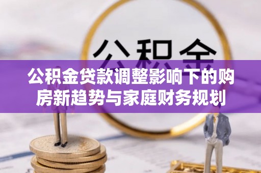 望城公积金贷款调整影响下的购房新趋势与家庭财务规划