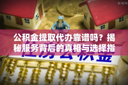 望城公积金提取代办靠谱吗？揭秘服务背后的真相与选择指南