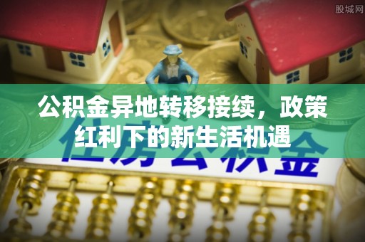 望城公积金异地转移接续，政策红利下的新生活机遇