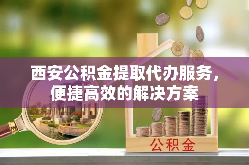 望城西安公积金提取代办服务，便捷高效的解决方案