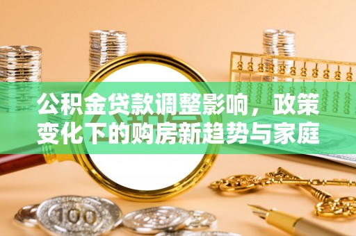 望城公积金贷款调整影响，政策变化下的购房新趋势与家庭财务规划