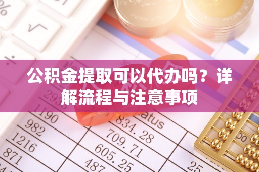 望城公积金提取可以代办吗？详解流程与注意事项