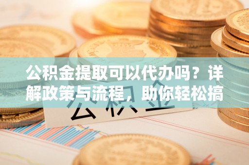 望城公积金提取可以代办吗？详解政策与流程，助你轻松搞定！