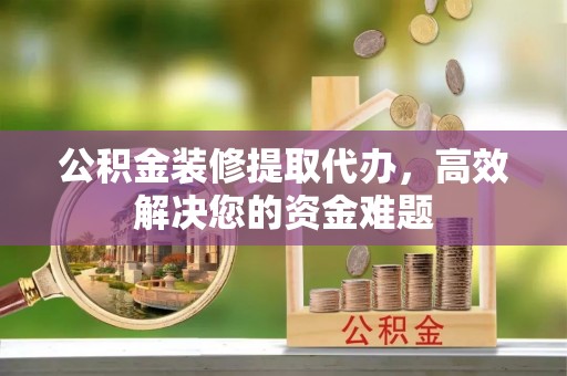 望城公积金装修提取代办，高效解决您的资金难题
