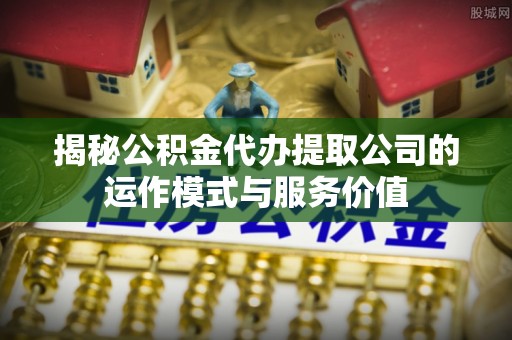 望城揭秘公积金代办提取公司的运作模式与服务价值