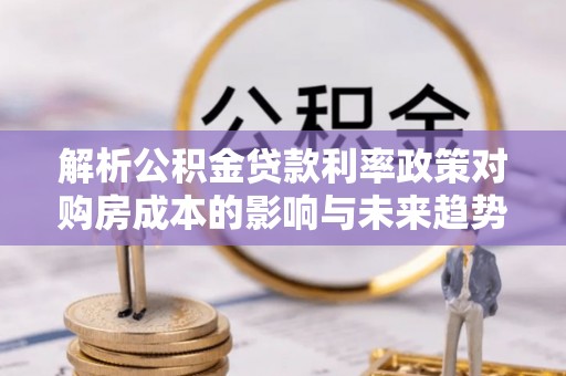 望城解析公积金贷款利率政策对购房成本的影响与未来趋势