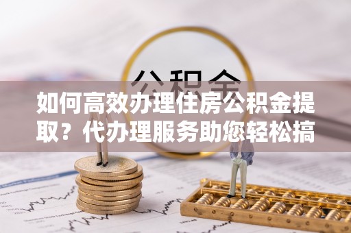 望城如何高效办理住房公积金提取？代办理服务助您轻松搞定