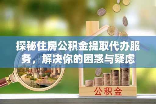 望城探秘住房公积金提取代办服务，解决你的困惑与疑虑