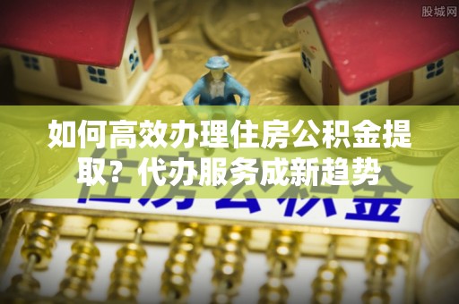 望城如何高效办理住房公积金提取？代办服务成新趋势