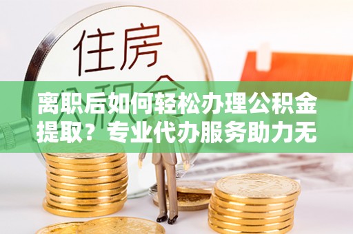 望城离职后如何轻松办理公积金提取？专业代办服务助力无忧