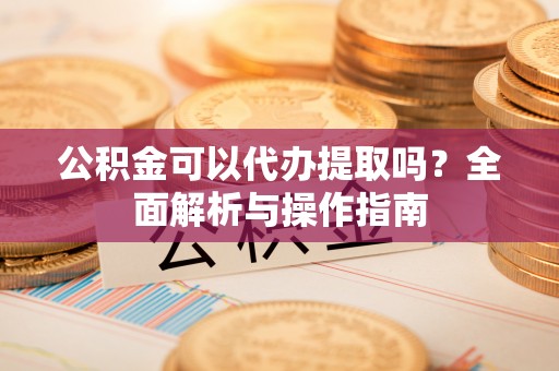 望城公积金可以代办提取吗？全面解析与操作指南