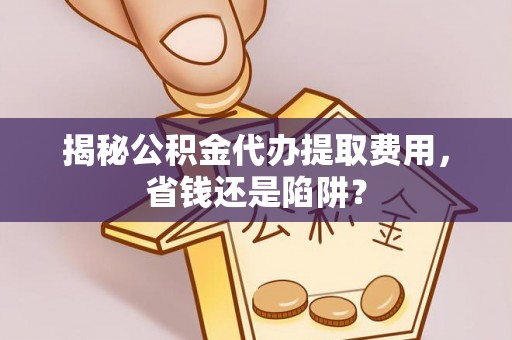 望城揭秘公积金代办提取费用，省钱还是陷阱？