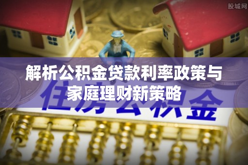 望城解析公积金贷款利率政策与家庭理财新策略