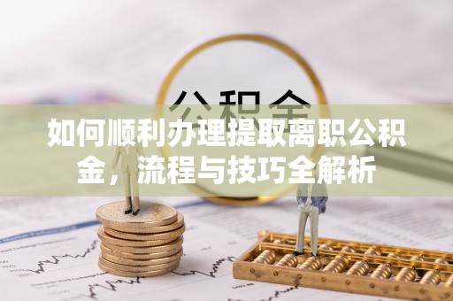 望城如何顺利办理提取离职公积金，流程与技巧全解析