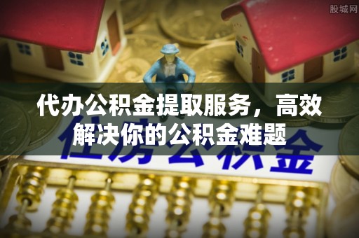 望城代办公积金提取服务，高效解决你的公积金难题
