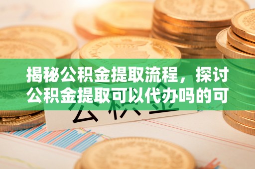 望城揭秘公积金提取流程，探讨公积金提取可以代办吗的可行性与注意事项