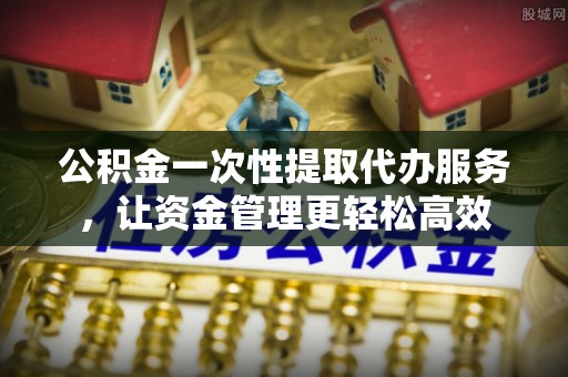 望城公积金一次性提取代办服务，让资金管理更轻松高效