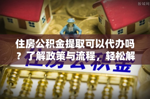 望城住房公积金提取可以代办吗？了解政策与流程，轻松解决你的疑问