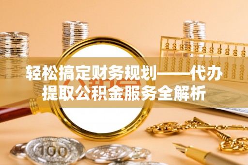 望城轻松搞定财务规划——代办提取公积金服务全解析