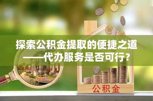望城探索公积金提取的便捷之道——代办服务是否可行？