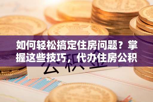望城如何轻松搞定住房问题？掌握这些技巧，代办住房公积金提取不再难