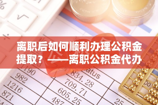 望城离职后如何顺利办理公积金提取？——离职公积金代办提取全攻略