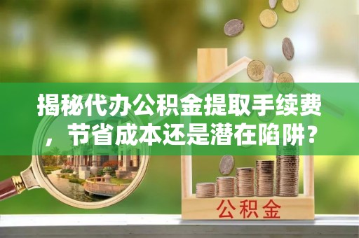 望城揭秘代办公积金提取手续费，节省成本还是潜在陷阱？