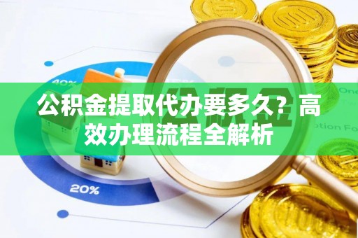 望城公积金提取代办要多久？高效办理流程全解析