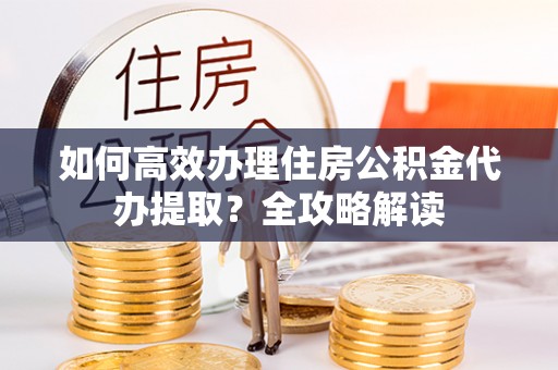 望城如何高效办理住房公积金代办提取？全攻略解读