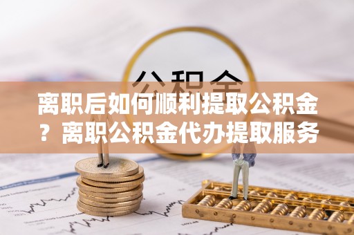 望城离职后如何顺利提取公积金？离职公积金代办提取服务助力无忧办理