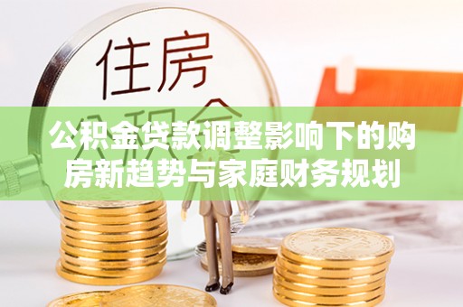 望城公积金贷款调整影响下的购房新趋势与家庭财务规划