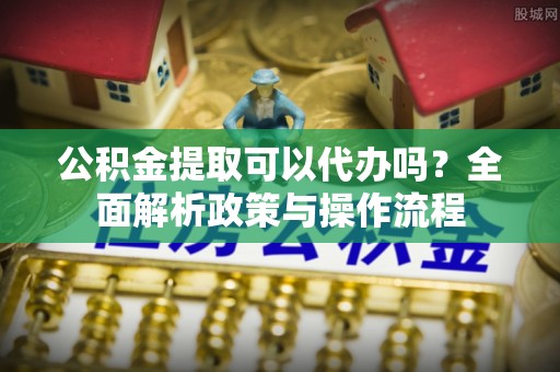 望城公积金提取可以代办吗？全面解析政策与操作流程