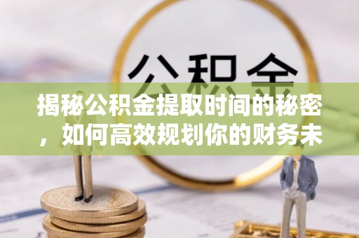 望城揭秘公积金提取时间的秘密，如何高效规划你的财务未来